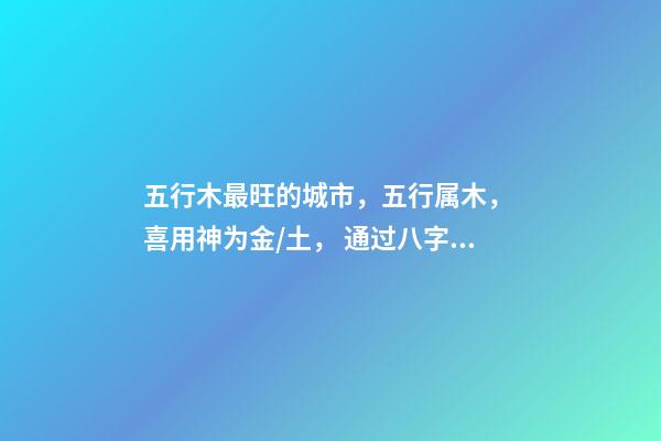 五行木最旺的城市，五行属木， 喜用神为金/土， 通过八字选择城市，测生辰八字真能看出适合去哪个城市发展吗-第1张-观点-玄机派